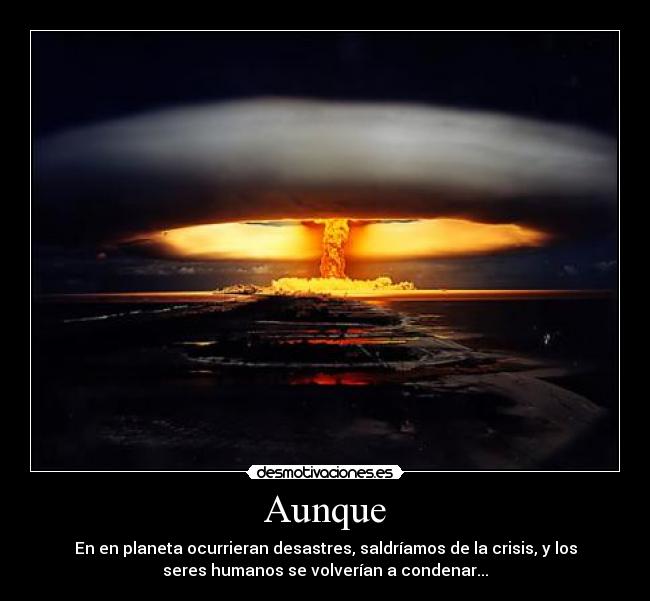 Aunque - En en planeta ocurrieran desastres, saldríamos de la crisis, y los
seres humanos se volverían a condenar...