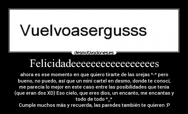 Felicidadeeeeeeeeeeeeeeeees - ahora es ese momento en que quiero tirarte de las orejas *-* pero
bueno, no puedo, así que un mini cartel en desmo, donde te conocí,
me parecía lo mejor en este caso entre las posibilidades que tenía
(que eran dos XD) Eso cielo, que eres dios, un encanto, me encantas y
todo de todo *_*
Cumple muchos más y recuerda, las paredes también te quieren :P