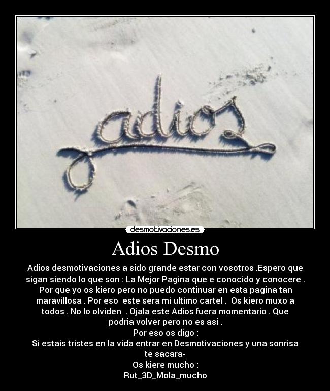 Adios Desmo - Adios desmotivaciones a sido grande estar con vosotros .Espero que
sigan siendo lo que son : La Mejor Pagina que e conocido y conocere .
Por que yo os kiero pero no puedo continuar en esta pagina tan
maravillosa . Por eso este sera mi ultimo cartel . Os kiero muxo a
todos . No lo olviden . Ojala este Adios fuera momentario . Que
podria volver pero no es asi .
Por eso os digo :
Si estais tristes en la vida entrar en Desmotivaciones y una sonrisa
te sacara-
Os kiere mucho :
Rut_3D_Mola_mucho