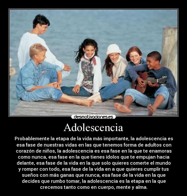 Adolescencia - Probablemente la etapa de la vida más importante, la adolescencia es
esa fase de nuestras vidas en las que tenemos forma de adultos con
corazón de niños, la adolescencia es esa fase en la que te enamoras
como nunca, esa fase en la que tienes ídolos que te empujan hacia
delante, esa fase de la vida en la que solo quieres comerte el mundo
y romper con todo, esa fase de la vida en a que quieres cumplir tus
sueños con más ganas que nunca, esa fase de la vida en la que
decides que rumbo tomar, la adolescencia es la etapa en la que
crecemos tanto como en cuerpo, mente y alma.