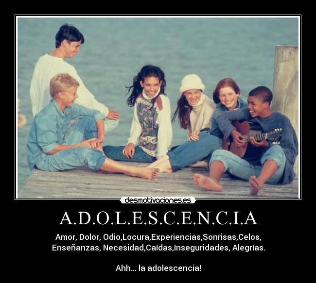A.D.O.L.E.S.C.E.N.C.I.A - Amor, Dolor, Odio,Locura,Experiencias,Sonrisas,Celos,
Enseñanzas, Necesidad,Caídas,Inseguridades, Alegrías.
Ahh... la adolescencia!