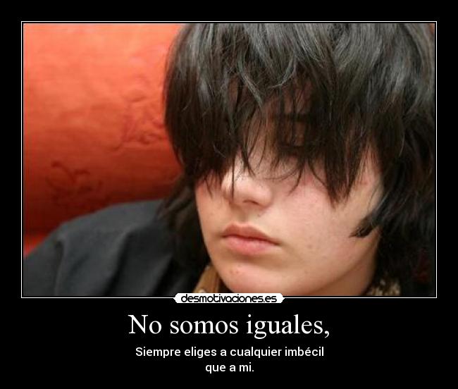 No somos iguales, - Siempre eliges a cualquier imbécil
que a mi.