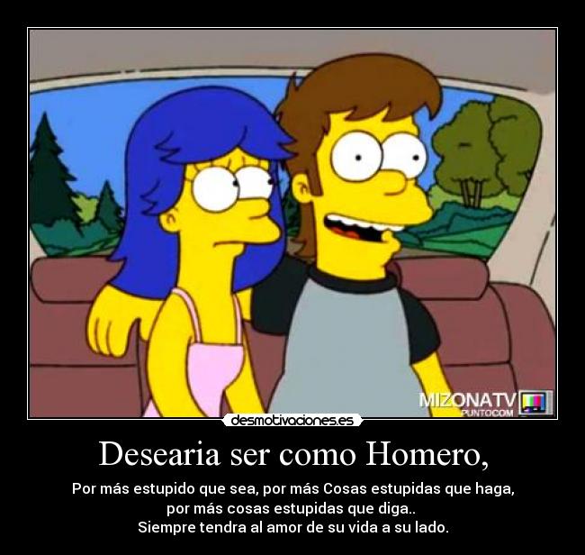 Desearia ser como Homero, - Por más estupido que sea, por más Cosas estupidas que haga,
por más cosas estupidas que diga..
Siempre tendra al amor de su vida a su lado.