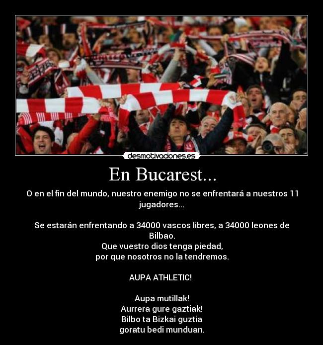 En Bucarest... - O en el fin del mundo, nuestro enemigo no se enfrentará a nuestros 11 jugadores...
Se estarán enfrentando a 34000 vascos libres, a 34000 leones de Bilbao.
Que vuestro dios tenga piedad,
por que nosotros no la tendremos.
AUPA ATHLETIC!
Aupa mutillak!
Aurrera gure gaztiak!
Bilbo ta Bizkai guztia
goratu bedi munduan.