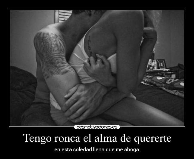 Tengo ronca el alma de quererte - en esta soledad llena que me ahoga.