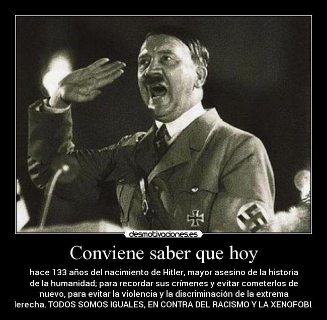 Conviene saber que hoy - hace 133 años del nacimiento de Hitler, mayor asesino de la historia
de la humanidad; para recordar sus crímenes y evitar cometerlos de
nuevo, para evitar la violencia y la discriminación de la extrema
derecha. TODOS SOMOS IGUALES, EN CONTRA DEL RACISMO Y LA XENOFOBIA