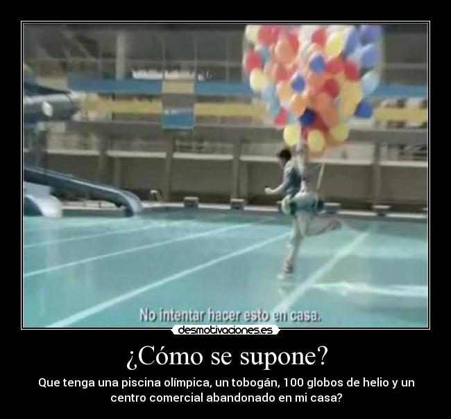 ¿Cómo se supone? - Que tenga una piscina olímpica, un tobogán, 100 globos de helio y un
centro comercial abandonado en mi casa?