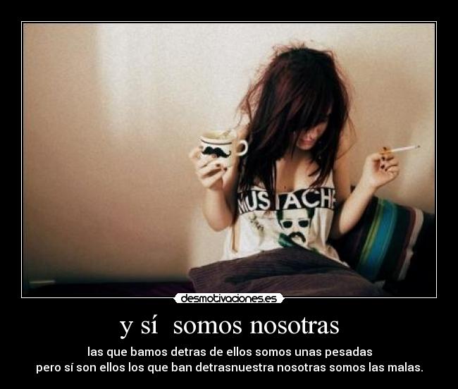 y sí  somos nosotras - las que bamos detras de ellos somos unas pesadas
pero sí son ellos los que ban detrasnuestra nosotras somos las malas.