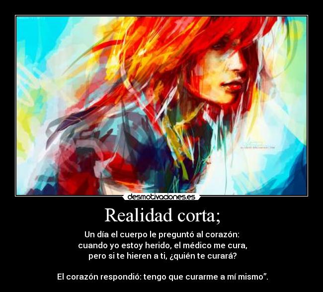 Realidad corta; - Un día el cuerpo le preguntó al corazón:
cuando yo estoy herido, el médico me cura,
pero si te hieren a ti, ¿quién te curará?
El corazón respondió: tengo que curarme a mí mismo”.