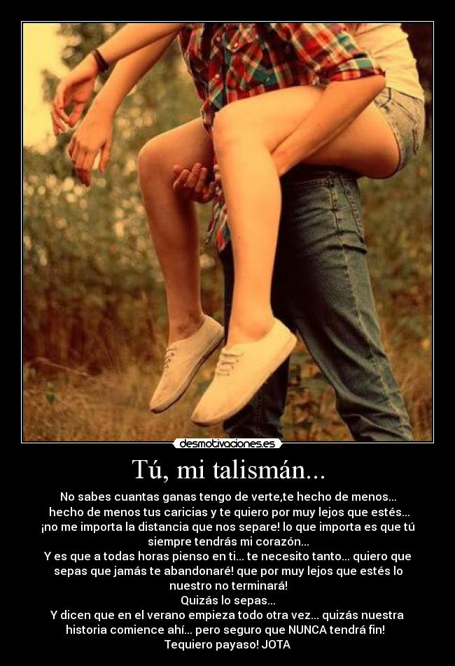 Tú, mi talismán... - No sabes cuantas ganas tengo de verte,te hecho de menos...
hecho de menos tus caricias y te quiero por muy lejos que estés...
¡no me importa la distancia que nos separe! lo que importa es que tú
siempre tendrás mi corazón...
Y es que a todas horas pienso en ti... te necesito tanto... quiero que
sepas que jamás te abandonaré! que por muy lejos que estés lo
nuestro no terminará!
Quizás lo sepas...
Y dicen que en el verano empieza todo otra vez... quizás nuestra
historia comience ahí... pero seguro que NUNCA tendrá fin!
Tequiero payaso! JOTA