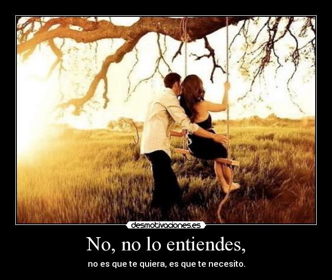 No, no lo entiendes, - no es que te quiera, es que te necesito.