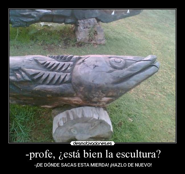 -profe, ¿está bien la escultura? - -¡DE DÓNDE SACAS ESTA MIERDA! ¡HAZLO DE NUEVO!