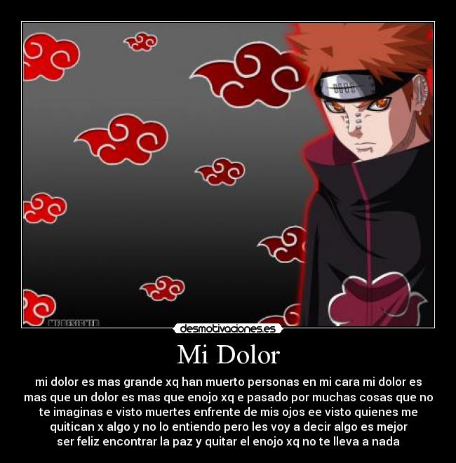 Mi Dolor - mi dolor es mas grande xq han muerto personas en mi cara mi dolor es
mas que un dolor es mas que enojo xq e pasado por muchas cosas que no
te imaginas e visto muertes enfrente de mis ojos ee visto quienes me
quitican x algo y no lo entiendo pero les voy a decir algo es mejor
ser feliz encontrar la paz y quitar el enojo xq no te lleva a nada