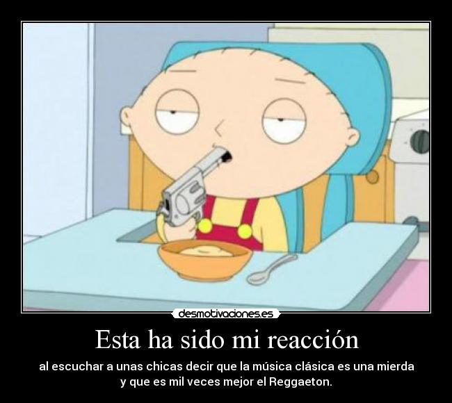 Esta ha sido mi reacción - al escuchar a unas chicas decir que la música clásica es una mierda
y que es mil veces mejor el Reggaeton.