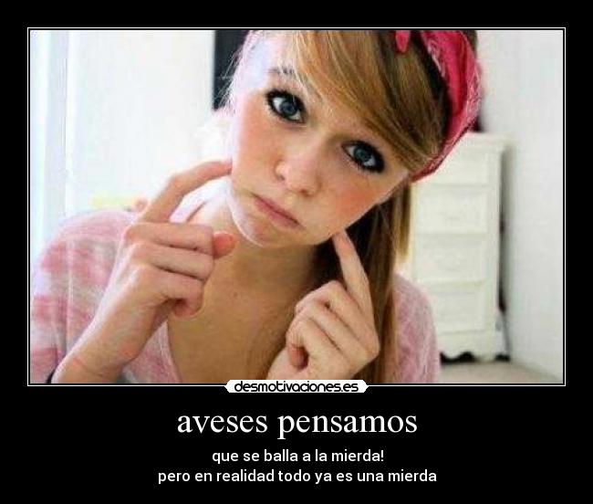 aveses pensamos - que se balla a la mierda!
pero en realidad todo ya es una mierda