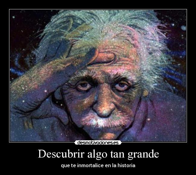 Descubrir algo tan grande - que te inmortalice en la historia