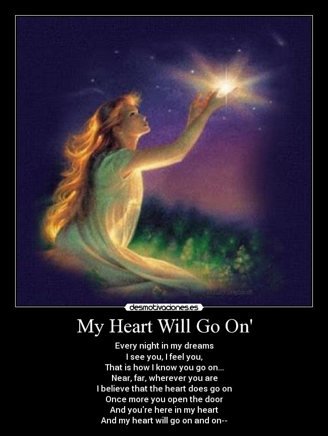 My Heart Will Go On - Every night in my dreams
I see you, I feel you,
That is how I know you go on...
Near, far, wherever you are
I believe that the heart does go on
Once more you open the door
And youre here in my heart
And my heart will go on and on--