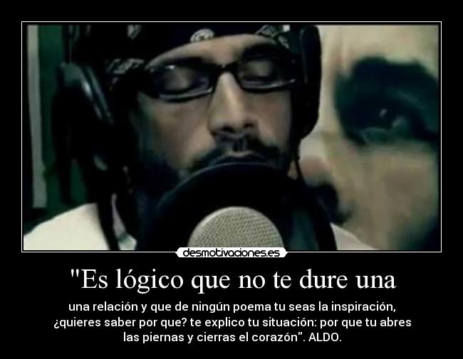 Es lógico que no te dure una - una relación y que de ningún poema tu seas la inspiración,
¿quieres saber por que? te explico tu situación: por que tu abres
las piernas y cierras el corazón. ALDO.
