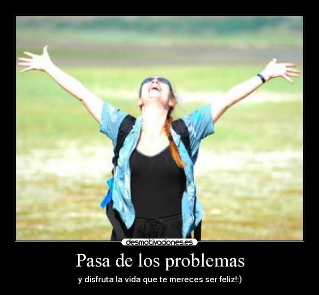 Pasa de los problemas - y disfruta la vida que te mereces ser feliz!:)