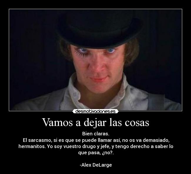 Vamos a dejar las cosas - Bien claras.
 El sarcasmo, si es que se puede llamar así, no os va demasiado,
hermanitos. Yo soy vuestro drugo y jefe, y tengo derecho a saber lo
que pasa, ¿no?.

-Alex DeLarge