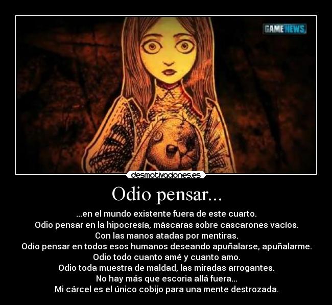 Odio pensar... - ...en el mundo existente fuera de este cuarto.
Odio pensar en la hipocresía, máscaras sobre cascarones vacíos.
Con las manos atadas por mentiras.
Odio pensar en todos esos humanos deseando apuñalarse, apuñalarme.
Odio todo cuanto amé y cuanto amo.
Odio toda muestra de maldad, las miradas arrogantes.
No hay más que escoria allá fuera...
Mi cárcel es el único cobijo para una mente destrozada.