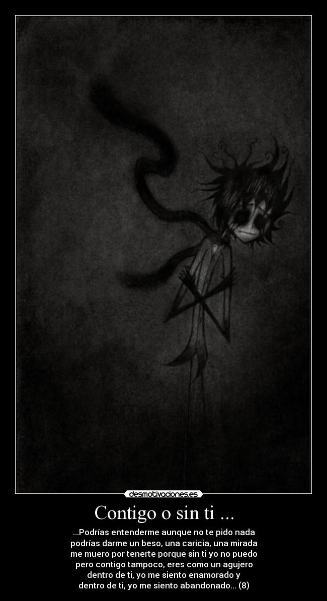 Contigo o sin ti ... - ...Podrías entenderme aunque no te pido nada
podrías darme un beso, una caricia, una mirada
me muero por tenerte porque sin ti yo no puedo
pero contigo tampoco, eres como un agujero
dentro de ti, yo me siento enamorado y
dentro de ti, yo me siento abandonado... (8)