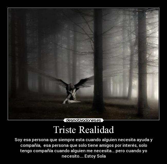 Triste Realidad - Soy esa persona que siempre esta cuando alguien necesita ayuda y
compañía, esa persona que solo tiene amigos por interés, solo
tengo compañía cuando alguien me necesita... pero cuando yo
necesito.... Estoy Sola