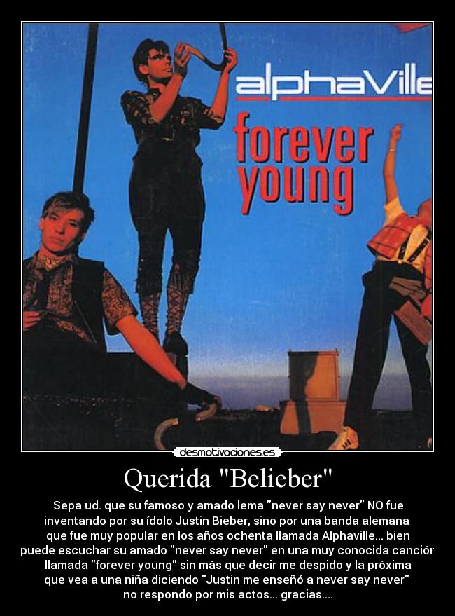 Querida Belieber - Sepa ud. que su famoso y amado lema never say never NO fue
inventando por su ídolo Justin Bieber, sino por una banda alemana
que fue muy popular en los años ochenta llamada Alphaville... bien
puede escuchar su amado never say never en una muy conocida canción
llamada forever young sin más que decir me despido y la próxima
que vea a una niña diciendo Justin me enseñó a never say never
no respondo por mis actos... gracias....