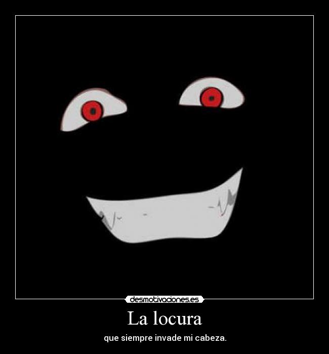 La locura - que siempre invade mi cabeza.