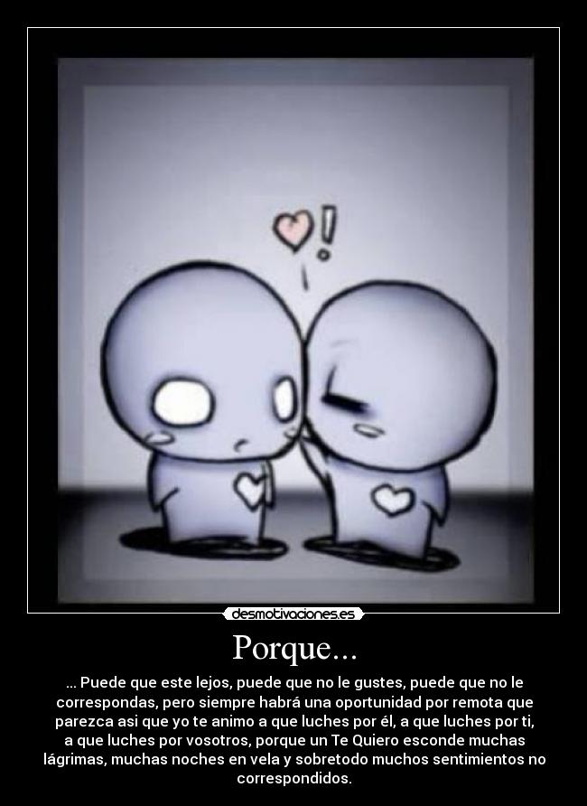Porque... - ... Puede que este lejos, puede que no le gustes, puede que no le
correspondas, pero siempre habrá una oportunidad por remota que
parezca asi que yo te animo a que luches por él, a que luches por ti,
a que luches por vosotros, porque un Te Quiero esconde muchas
lágrimas, muchas noches en vela y sobretodo muchos sentimientos no
correspondidos.