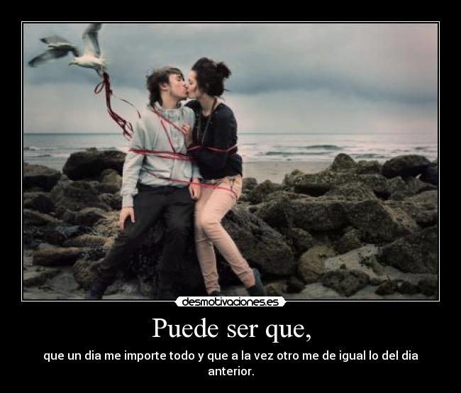 Puede ser que, - que un dia me importe todo y que a la vez otro me de igual lo del dia anterior.