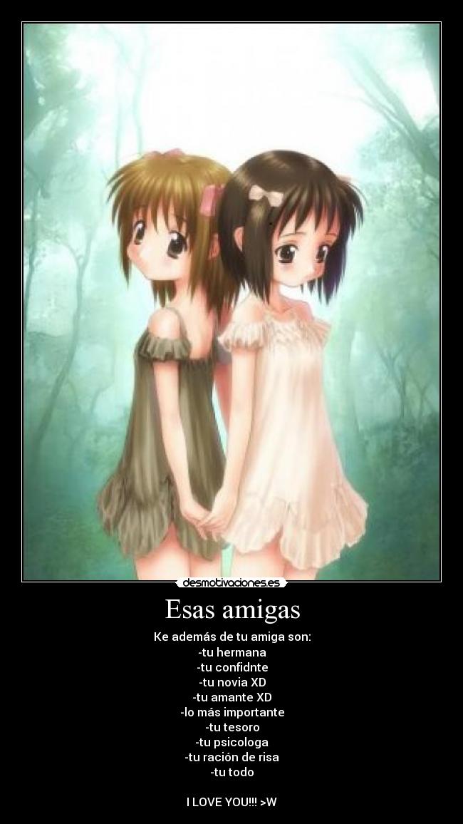 Esas amigas - Ke además de tu amiga son:
-tu hermana
-tu confidnte
-tu novia XD
-tu amante XD
-lo más importante
-tu tesoro
-tu psicologa
-tu ración de risa
-tu todo

I LOVE YOU!!! >W