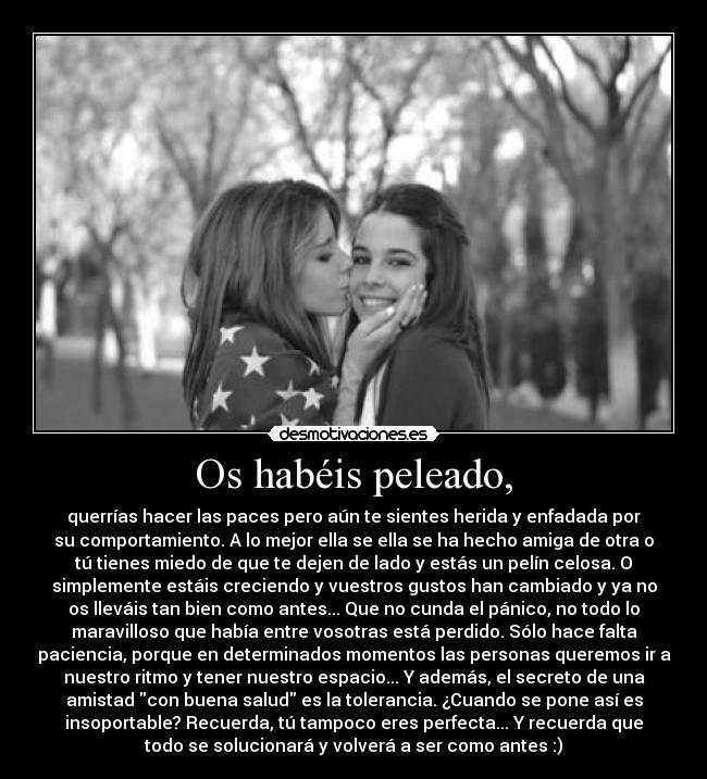 Os habéis peleado, - querrías hacer las paces pero aún te sientes herida y enfadada por
su comportamiento. A lo mejor ella se ella se ha hecho amiga de otra o
tú tienes miedo de que te dejen de lado y estás un pelín celosa. O
simplemente estáis creciendo y vuestros gustos han cambiado y ya no
os lleváis tan bien como antes... Que no cunda el pánico, no todo lo
maravilloso que había entre vosotras está perdido. Sólo hace falta
paciencia, porque en determinados momentos las personas queremos ir a
nuestro ritmo y tener nuestro espacio... Y además, el secreto de una
amistad con buena salud es la tolerancia. ¿Cuando se pone así es
insoportable? Recuerda, tú tampoco eres perfecta... Y recuerda que
todo se solucionará y volverá a ser como antes :)