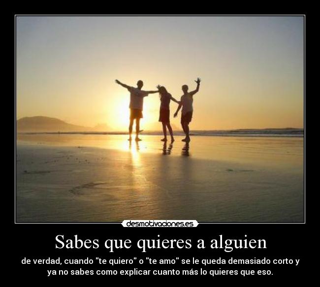 Sabes que quieres a alguien - de verdad, cuando te quiero o te amo se le queda demasiado corto y
ya no sabes como explicar cuanto más lo quieres que eso.