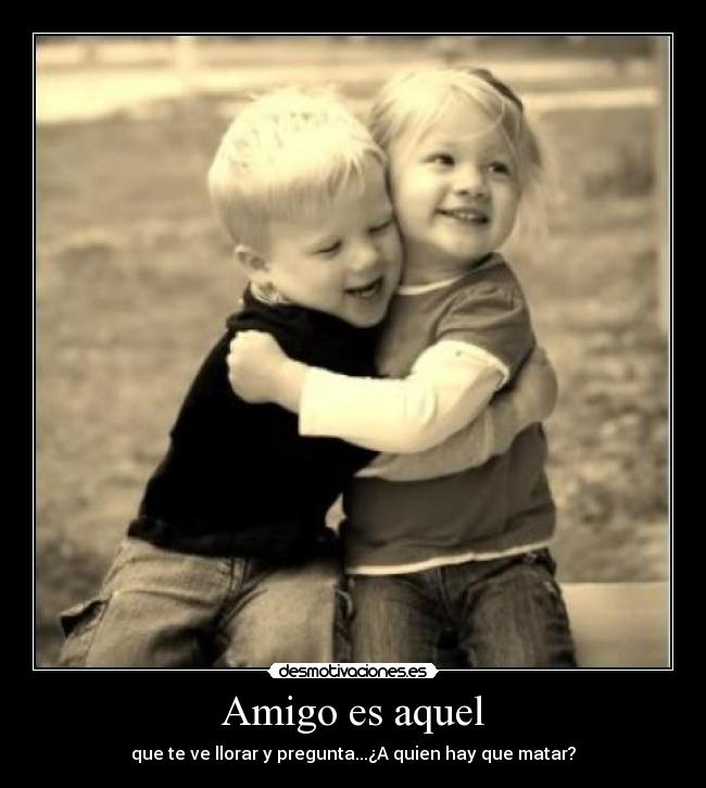Amigo es aquel - que te ve llorar y pregunta...¿A quien hay que matar?