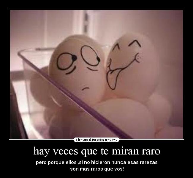 hay veces que te miran raro - pero porque ellos ,si no hicieron nunca esas rarezas
son mas raros que vos!