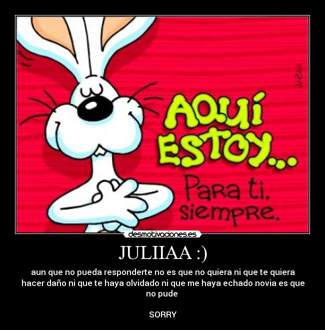 JULIIAA :) - aun que no pueda responderte no es que no quiera ni que te quiera
hacer daño ni que te haya olvidado ni que me haya echado novia es que
no pude
SORRY