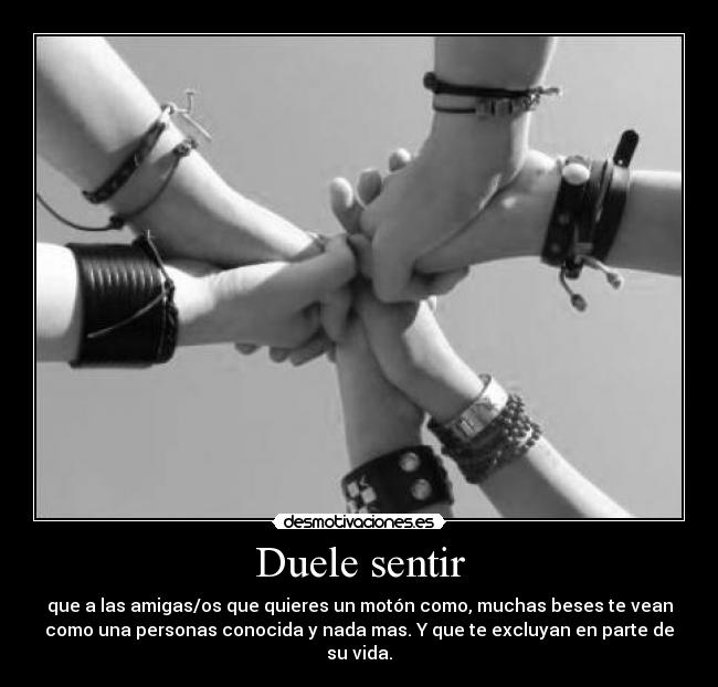 Duele sentir - que a las amigas/os que quieres un motón como, muchas beses te vean
como una personas conocida y nada mas. Y que te excluyan en parte de
su vida.
