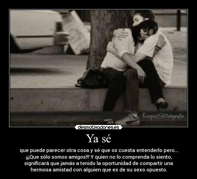 Ya sé - que puede parecer otra cosa y sé que os cuesta entenderlo pero...
¡¡¡Que sólo somos amigos!!! Y quien no lo comprenda lo siento,
significará que jamás a tenido la oportunidad de compartir una
hermosa amistad con alguien que es de su sexo opuesto.