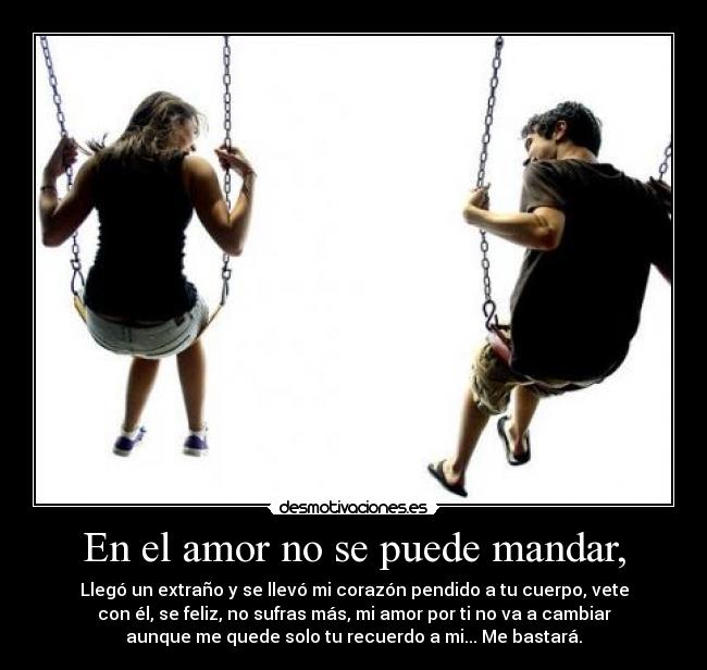 En el amor no se puede mandar, - Llegó un extraño y se llevó mi corazón pendido a tu cuerpo, vete
con él, se feliz, no sufras más, mi amor por ti no va a cambiar
aunque me quede solo tu recuerdo a mi... Me bastará.