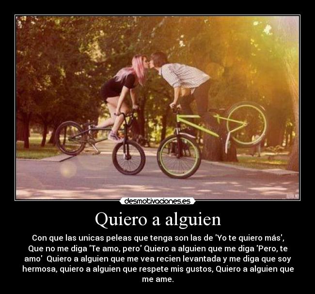 Quiero a alguien - Con que las unicas peleas que tenga son las de Yo te quiero más,
Que no me diga Te amo, pero Quiero a alguien que me diga Pero, te
amo  Quiero a alguien que me vea recien levantada y me diga que soy
hermosa, quiero a alguien que respete mis gustos, Quiero a alguien que
me ame.