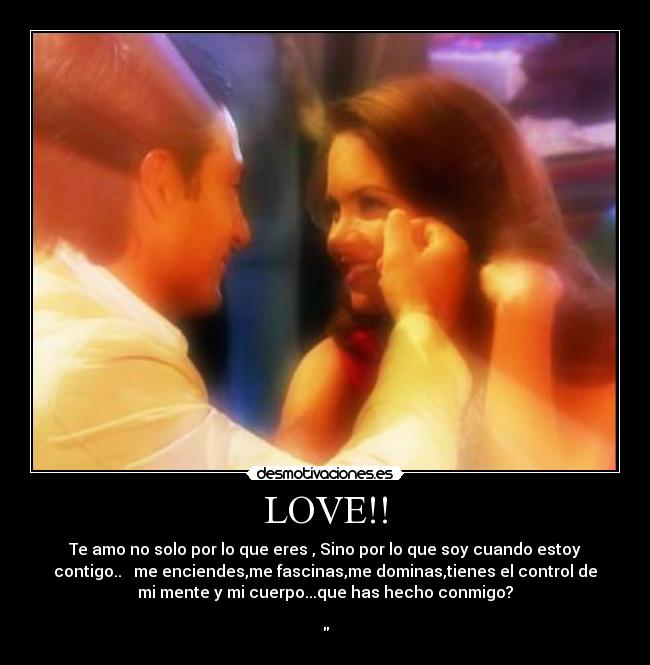 LOVE!! - Te amo no solo por lo que eres , Sino por lo que soy cuando estoy
contigo.. me enciendes,me fascinas,me dominas,tienes el control de
mi mente y mi cuerpo...que has hecho conmigo?