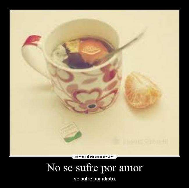 No se sufre por amor - se sufre por idiota.