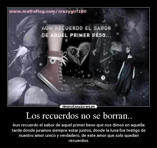Los recuerdos no se borran.. - Aun recuerdo el sabor de aquel primer beso que nos dimos en aquella
tarde donde juramos siempre estar juntos, donde la luna fue testigo de
nuestro amor unico y verdadero, de este amor que solo quedan
recuerdos.