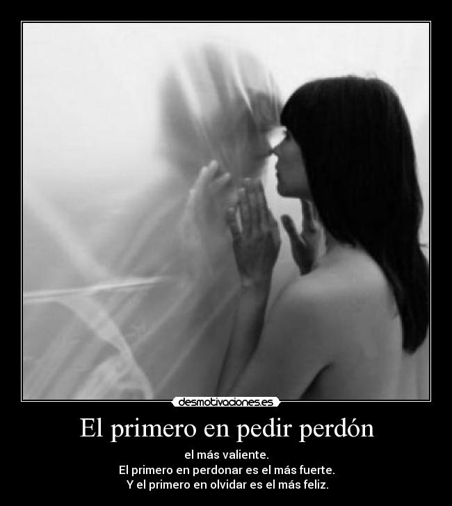 El primero en pedir perdón - el más valiente.
El primero en perdonar es el más fuerte.
 Y el primero en olvidar es el más feliz.