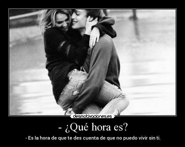 - ¿Qué hora es? - - Es la hora de que te des cuenta de que no puedo vivir sin ti.