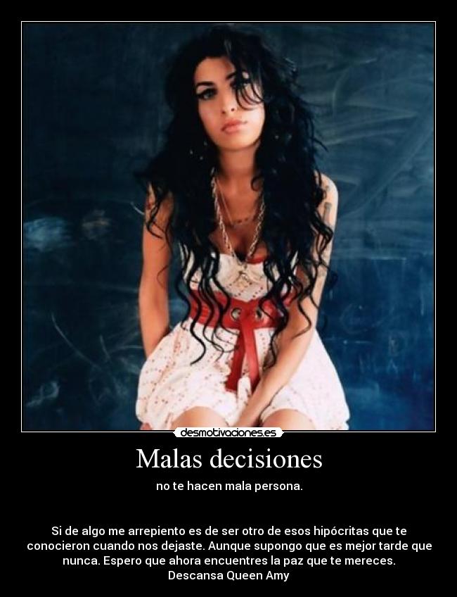 Malas decisiones - no te hacen mala persona.
Si de algo me arrepiento es de ser otro de esos hipócritas que te
conocieron cuando nos dejaste. Aunque supongo que es mejor tarde que
nunca. Espero que ahora encuentres la paz que te mereces.
Descansa Queen Amy