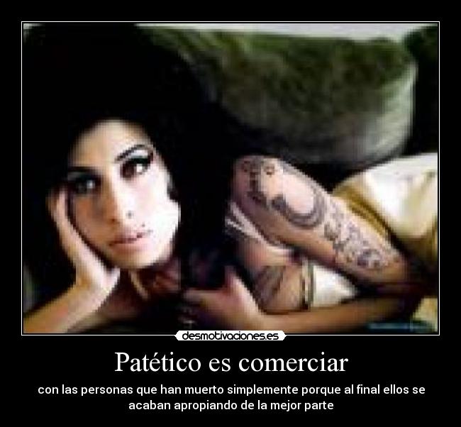 Patético es comerciar - con las personas que han muerto simplemente porque al final ellos se
acaban apropiando de la mejor parte