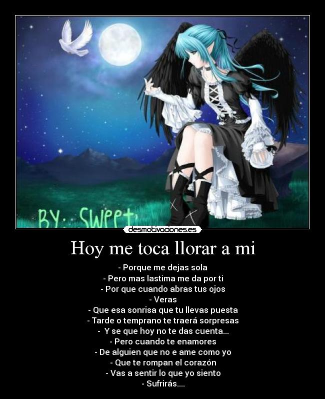Hoy me toca llorar a mi - - Porque me dejas sola
- Pero mas lastima me da por ti
- Por que cuando abras tus ojos
- Veras
- Que esa sonrisa que tu llevas puesta
- Tarde o temprano te traerá sorpresas
-  Y se que hoy no te das cuenta...
- Pero cuando te enamores
- De alguien que no e ame como yo
- Que te rompan el corazón
- Vas a sentir lo que yo siento
- Sufrirás....