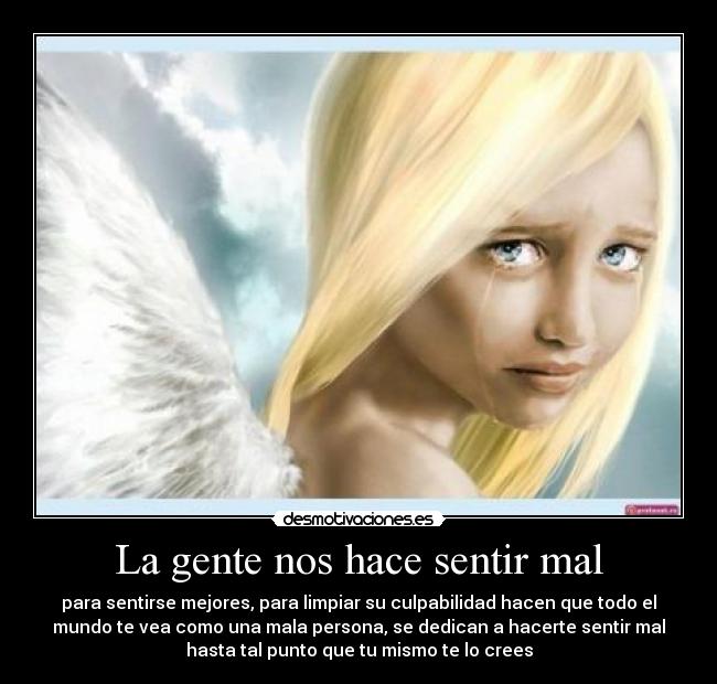 La gente nos hace sentir mal - para sentirse mejores, para limpiar su culpabilidad hacen que todo el
mundo te vea como una mala persona, se dedican a hacerte sentir mal
hasta tal punto que tu mismo te lo crees